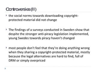 Controversies (II) the social norms towards downloading copyright-protected material did not change   The findings of  a  surveys  conducted in Sweden  show that despite the stronger anti-piracy legislation implemented, young Swedes towards piracy haven’t changed   most people don’t feel that they’re doing anything wrong when they sharing a copyright-protected material, mostly because the legal alternatives are hard to find, full of DRM or simply overpriced   