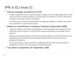 IPR in EU level (I) Telecom packages amendments on IPR: surfers should be free to access all types of legal content, legal applications and services of their choice without “unreasonable restrictions” such as reductions of speed or quality of their connection in some cases it would be possible for an operator legally to restrict the access of a customer to a particular service   Debate on amendments on European Parliament (September 2008): speakers  believe that those amendments could endanger the principle of the neutrality of the Internet   and that  ISPs should not become the police of the Internet   Rebecca Harms (Germany), David Hammerstein (Spain) and Eva-Britt Svensson (Sweden) considered that the proposals would pave the way to France's graduated response   French presidency representative considered that the ISPs should have the obligation to inform its users about unlawful content   Text voted on September 24 th  September, 2008 