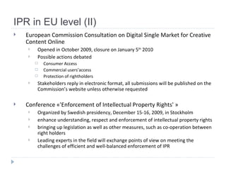 IPR in EU level (II) European Commission Consultation on Digital Single Market for Creative Content Online Opened in October 2009, closure on January 5 th  2010 Possible actions debated Consumer Access Commercial users’access Protection of rightholders Stakeholders reply in electronic format, a ll submissions will be published on the Commission’s website unless otherwise requested   Conference « 'Enforcement of Intellectual Property Rights'  » Organized by Swedish presidency, December 15-16, 2009, in Stockholm enhance understanding, respect and enforcement of intellectual property rights  bringing up legislation as well as other measures, such as co-operation between right holders Leading experts in the field will exchange points of view on meeting the challenges of efficient and well-balanced enforcement of  IPR   