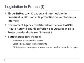 Legislation in France (I) Three-Strikes Law:  Creation and Internet law (loi favorisant la diffusion et la protection de la création sur Internet)  Government Agency constituted for the law: HADOPI ( Haute Autorité pour la Diffusion des Oeuvres et de la Protection des droits sur l'Internet  ) 3 strike procedure includes Email sent to connection owner Certified email sent with similar info ISP is required to suspend internet connection for 2 months to 1 year 