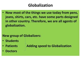 Globalization
• Now most of the things we use today from pens,
jeans, shirts, cars, etc. have some parts designed
in other country. Therefore, we are all agents of
globalization.
New group of Globalizers:
• Students
• Patients Adding speed to Globalization
• Doctors
 