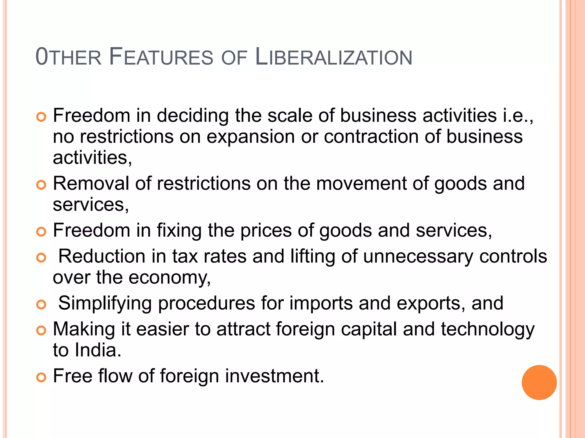 0THER FEATURES OF LIBERALIZATION
 Freedom in deciding the scale of business activities i.e.,
no restrictions on expansion or contraction of business
activities,
 Removal of restrictions on the movement of goods and
services,
 Freedom in fixing the prices of goods and services,
 Reduction in tax rates and lifting of unnecessary controls
over the economy,
 Simplifying procedures for imports and exports, and
 Making it easier to attract foreign capital and technology
to India.
 Free flow of foreign investment.
 