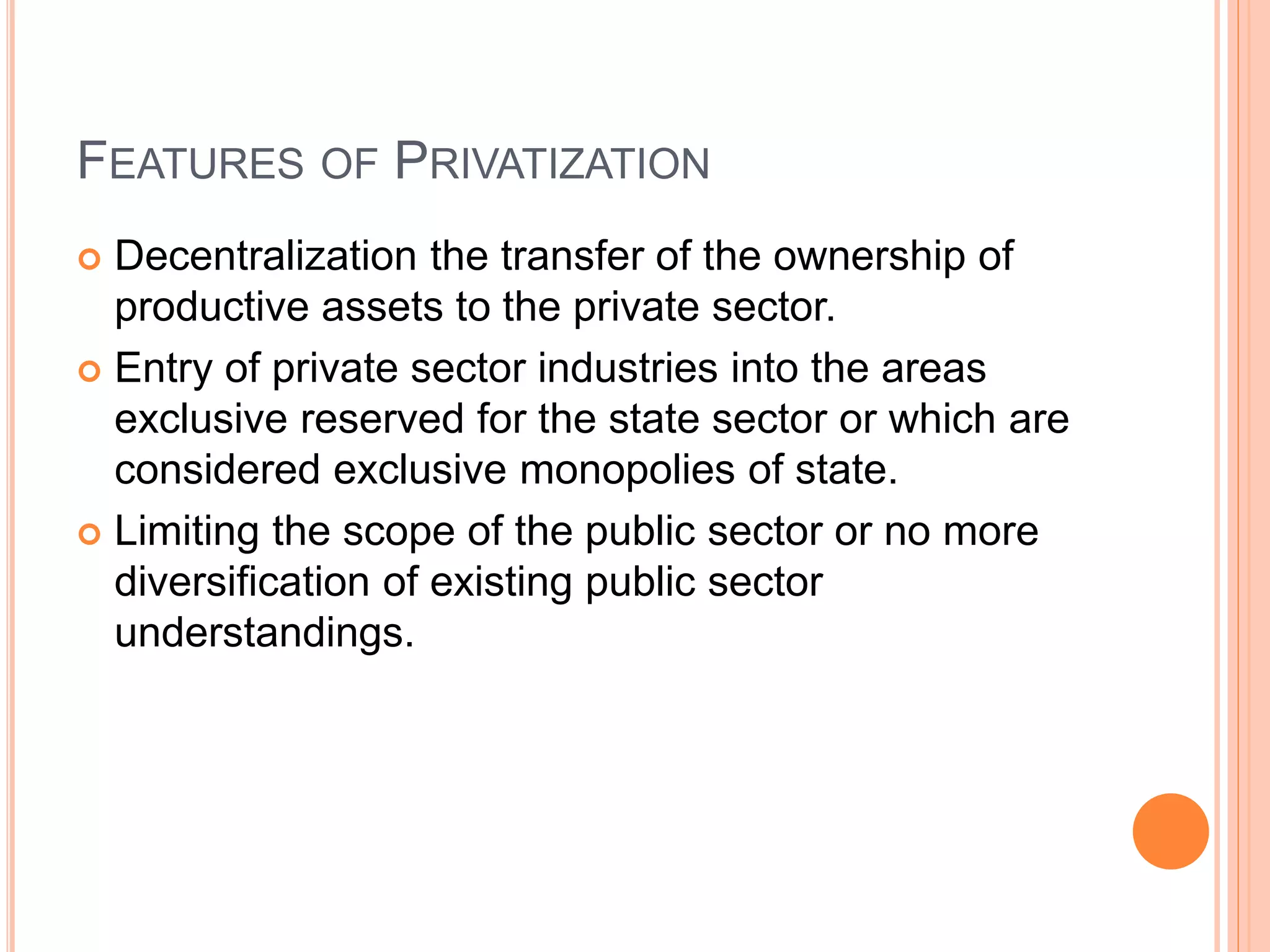 FEATURES OF PRIVATIZATION
 Decentralization the transfer of the ownership of
productive assets to the private sector.
 Entry of private sector industries into the areas
exclusive reserved for the state sector or which are
considered exclusive monopolies of state.
 Limiting the scope of the public sector or no more
diversification of existing public sector
understandings.
 