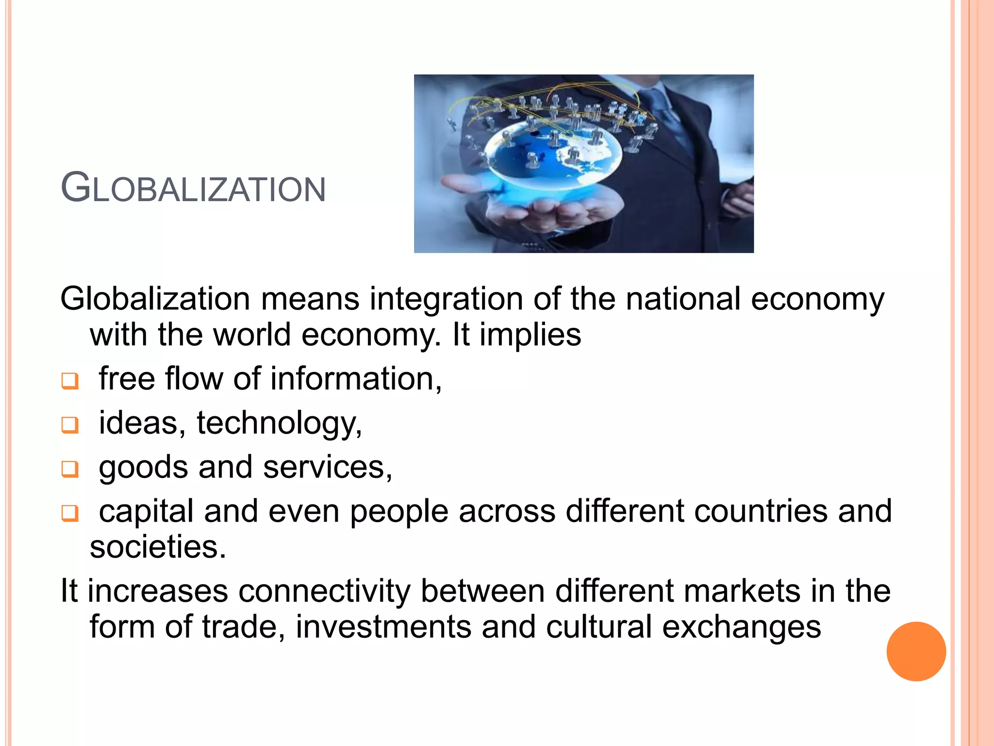 GLOBALIZATION
Globalization means integration of the national economy
with the world economy. It implies
 free flow of information,
 ideas, technology,
 goods and services,
 capital and even people across different countries and
societies.
It increases connectivity between different markets in the
form of trade, investments and cultural exchanges
 