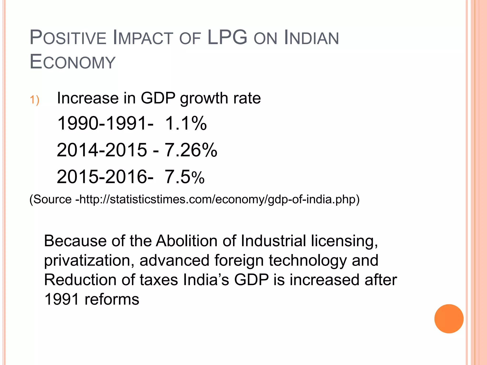 POSITIVE IMPACT OF LPG ON INDIAN
ECONOMY
1) Increase in GDP growth rate
1990-1991- 1.1%
2014-2015 - 7.26%
2015-2016- 7.5%
(Source -http://statisticstimes.com/economy/gdp-of-india.php)
Because of the Abolition of Industrial licensing,
privatization, advanced foreign technology and
Reduction of taxes India’s GDP is increased after
1991 reforms
 