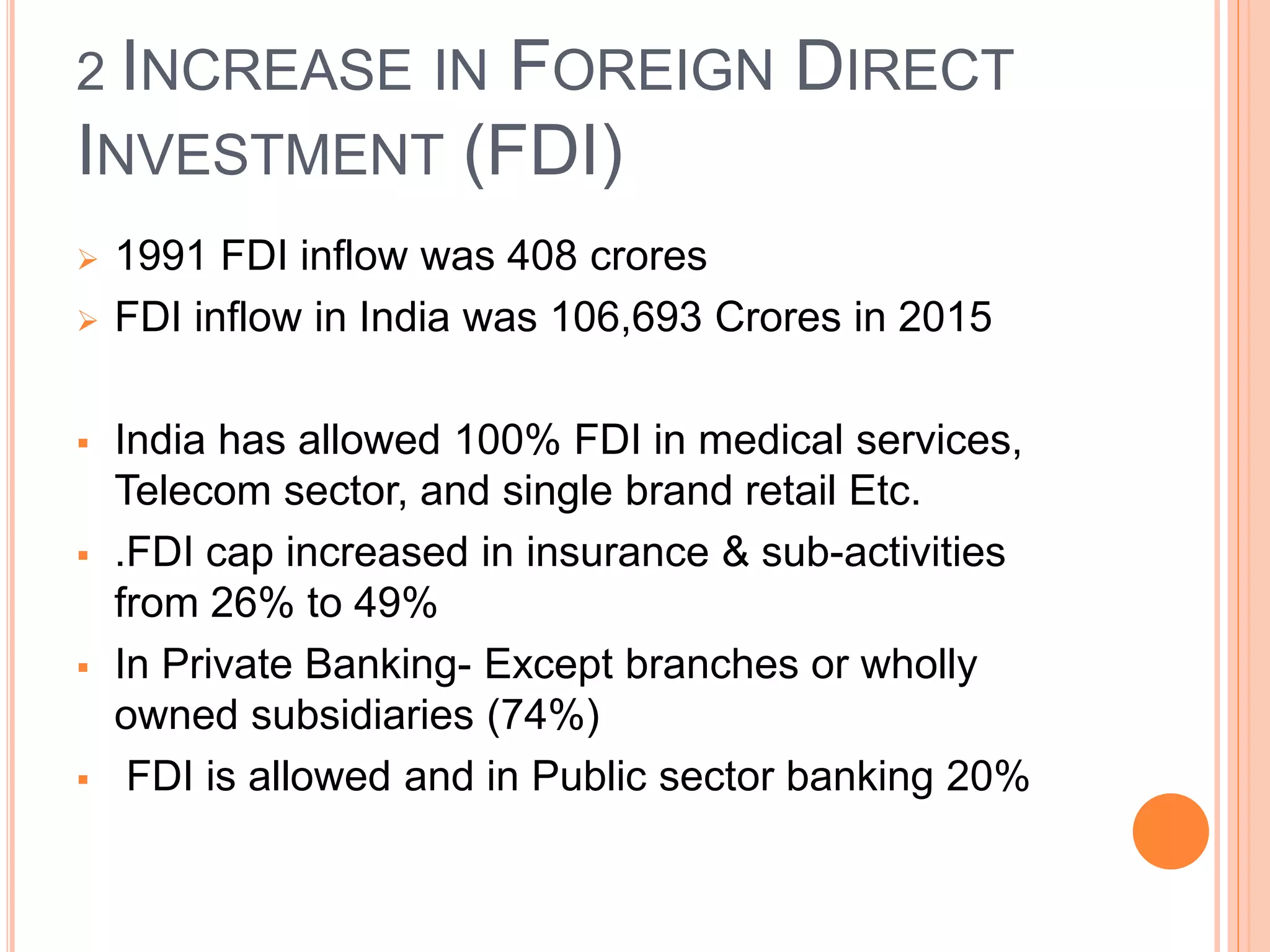2 INCREASE IN FOREIGN DIRECT
INVESTMENT (FDI)
 1991 FDI inflow was 408 crores
 FDI inflow in India was 106,693 Crores in 2015
 India has allowed 100% FDI in medical services,
Telecom sector, and single brand retail Etc.
 .FDI cap increased in insurance & sub-activities
from 26% to 49%
 In Private Banking- Except branches or wholly
owned subsidiaries (74%)
 FDI is allowed and in Public sector banking 20%
 