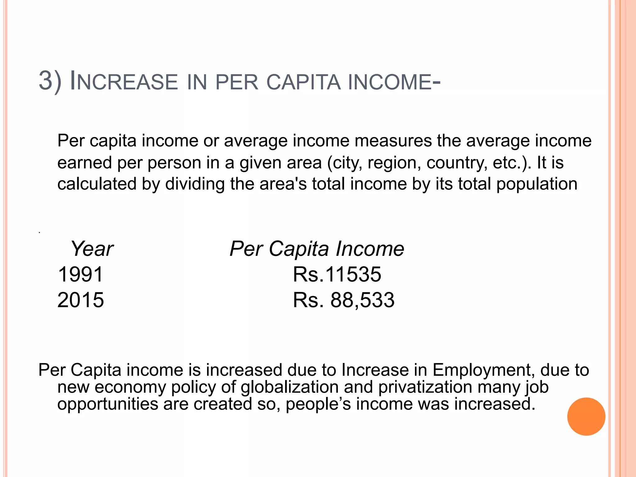 3) INCREASE IN PER CAPITA INCOME-
Per capita income or average income measures the average income
earned per person in a given area (city, region, country, etc.). It is
calculated by dividing the area's total income by its total population
.
Year Per Capita Income
1991 Rs.11535
2015 Rs. 88,533
Per Capita income is increased due to Increase in Employment, due to
new economy policy of globalization and privatization many job
opportunities are created so, people’s income was increased.
 