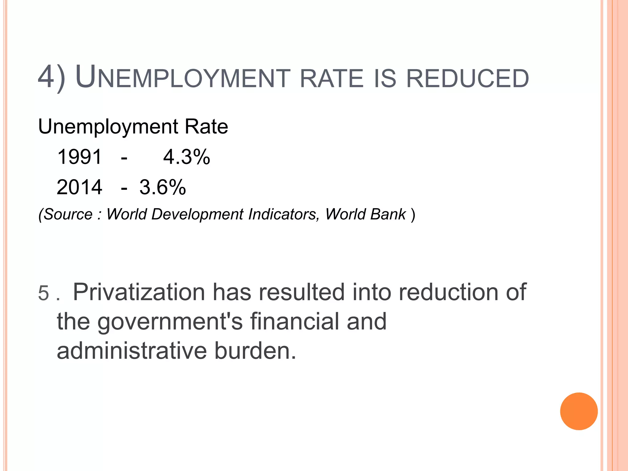 4) UNEMPLOYMENT RATE IS REDUCED
Unemployment Rate
1991 - 4.3%
2014 - 3.6%
(Source : World Development Indicators, World Bank )
5 . Privatization has resulted into reduction of
the government's financial and
administrative burden.
 
