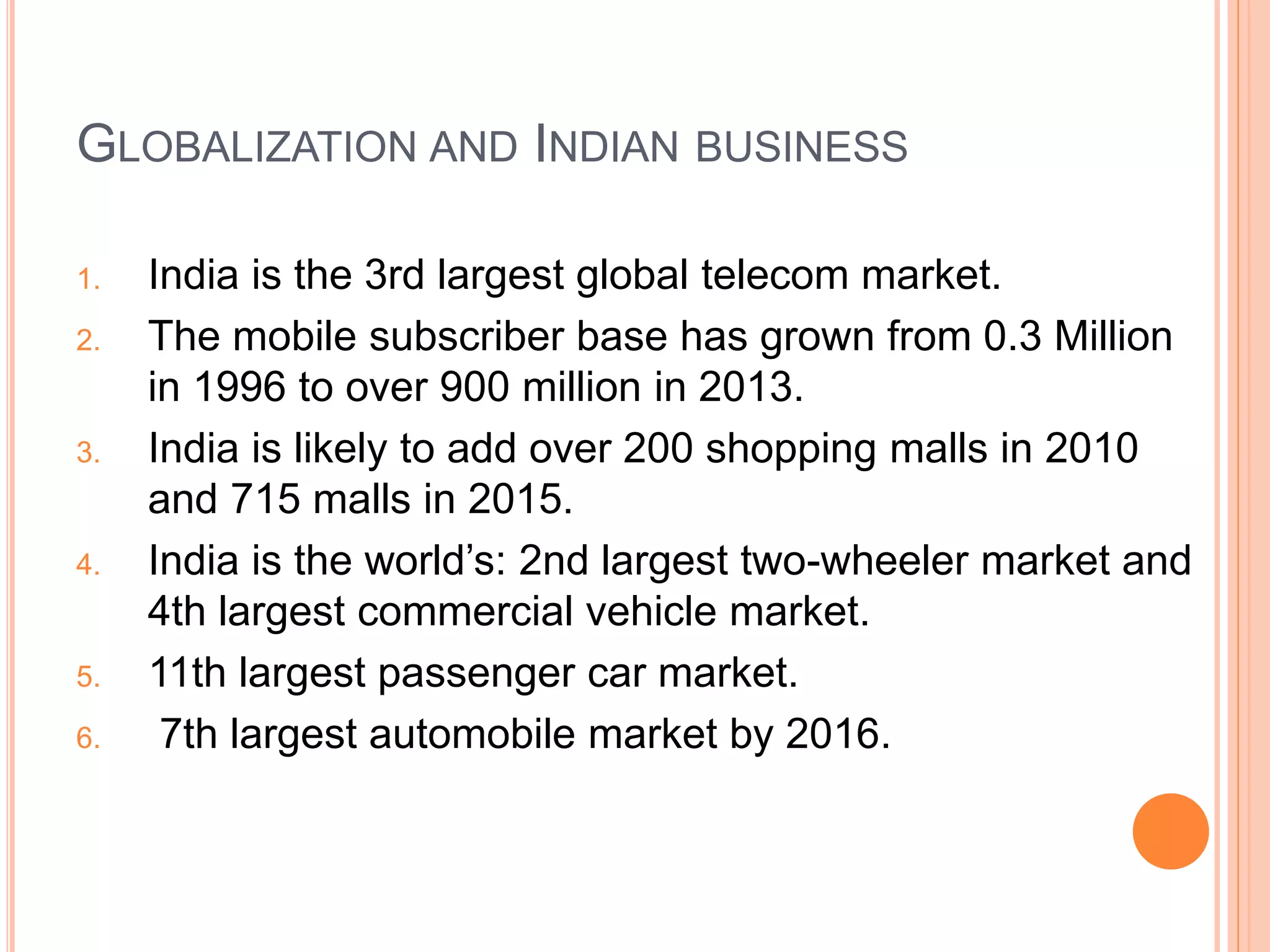 GLOBALIZATION AND INDIAN BUSINESS
1. India is the 3rd largest global telecom market.
2. The mobile subscriber base has grown from 0.3 Million
in 1996 to over 900 million in 2013.
3. India is likely to add over 200 shopping malls in 2010
and 715 malls in 2015.
4. India is the world’s: 2nd largest two-wheeler market and
4th largest commercial vehicle market.
5. 11th largest passenger car market.
6. 7th largest automobile market by 2016.
 