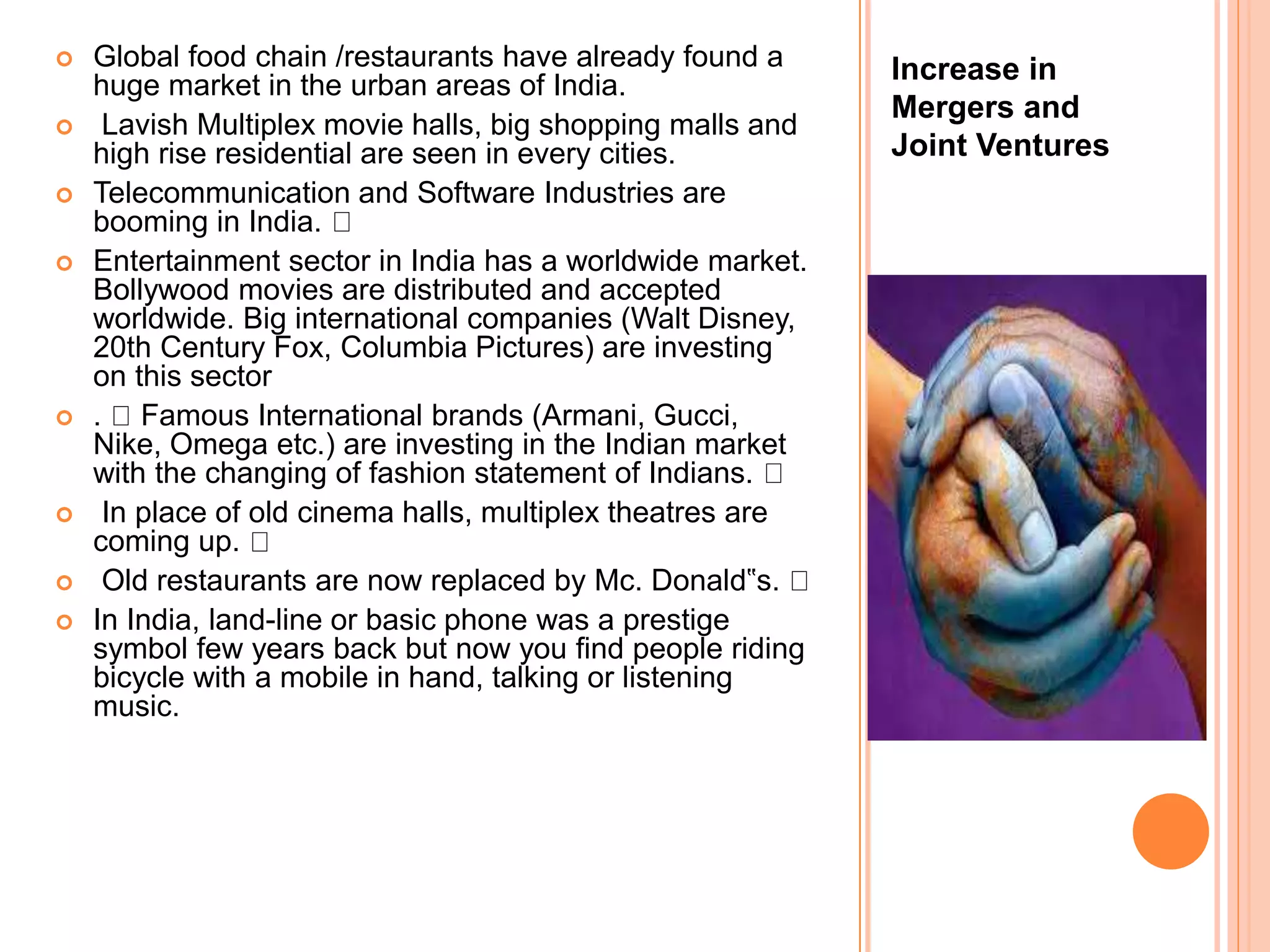 Increase in
Mergers and
Joint Ventures
 Global food chain /restaurants have already found a
huge market in the urban areas of India.
 Lavish Multiplex movie halls, big shopping malls and
high rise residential are seen in every cities.
 Telecommunication and Software Industries are
booming in India.
 Entertainment sector in India has a worldwide market.
Bollywood movies are distributed and accepted
worldwide. Big international companies (Walt Disney,
20th Century Fox, Columbia Pictures) are investing
on this sector
 . Famous International brands (Armani, Gucci,
Nike, Omega etc.) are investing in the Indian market
with the changing of fashion statement of Indians.
 In place of old cinema halls, multiplex theatres are
coming up.
 Old restaurants are now replaced by Mc. Donald‟s.
 In India, land-line or basic phone was a prestige
symbol few years back but now you find people riding
bicycle with a mobile in hand, talking or listening
music.
 