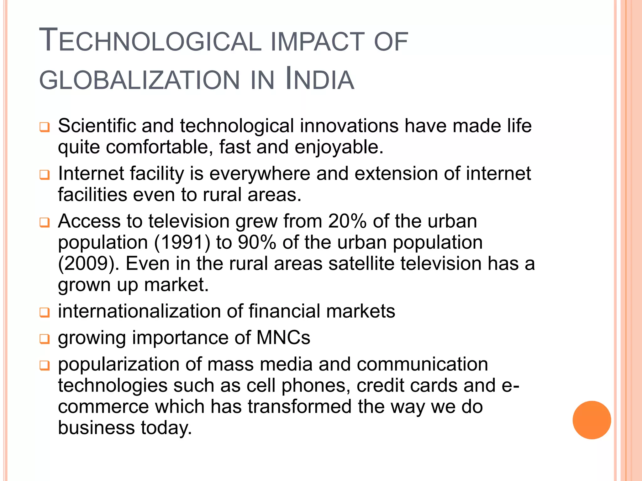 TECHNOLOGICAL IMPACT OF
GLOBALIZATION IN INDIA
 Scientific and technological innovations have made life
quite comfortable, fast and enjoyable.
 Internet facility is everywhere and extension of internet
facilities even to rural areas.
 Access to television grew from 20% of the urban
population (1991) to 90% of the urban population
(2009). Even in the rural areas satellite television has a
grown up market.
 internationalization of financial markets
 growing importance of MNCs
 popularization of mass media and communication
technologies such as cell phones, credit cards and e-
commerce which has transformed the way we do
business today.
 