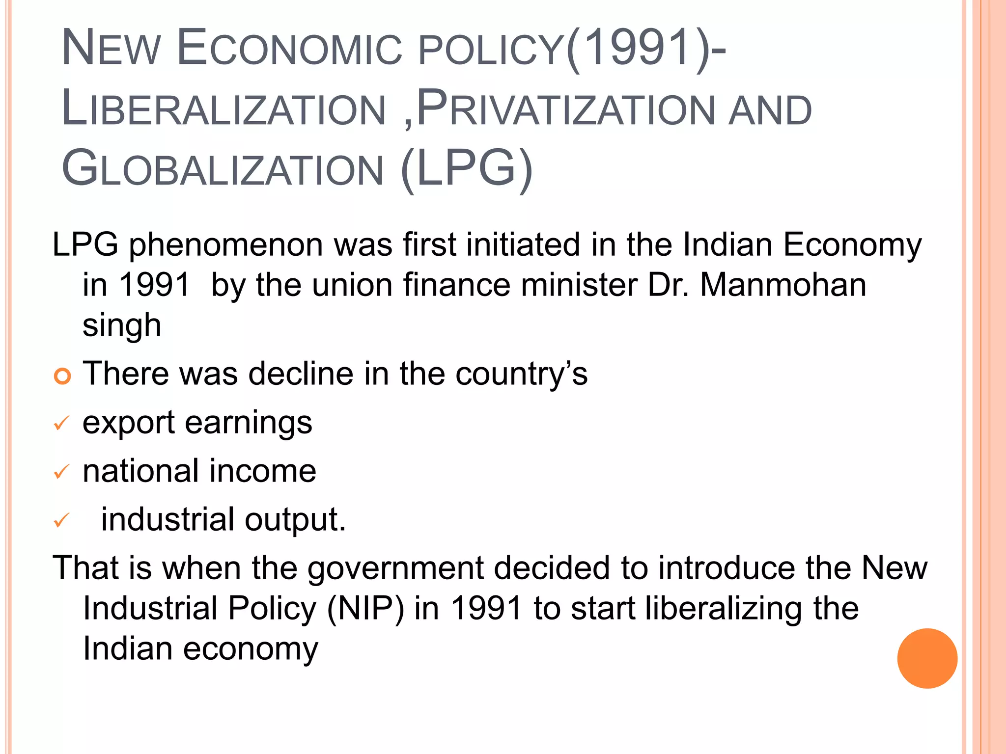 NEW ECONOMIC POLICY(1991)-
LIBERALIZATION ,PRIVATIZATION AND
GLOBALIZATION (LPG)
LPG phenomenon was first initiated in the Indian Economy
in 1991 by the union finance minister Dr. Manmohan
singh
 There was decline in the country’s
 export earnings
 national income
 industrial output.
That is when the government decided to introduce the New
Industrial Policy (NIP) in 1991 to start liberalizing the
Indian economy
 