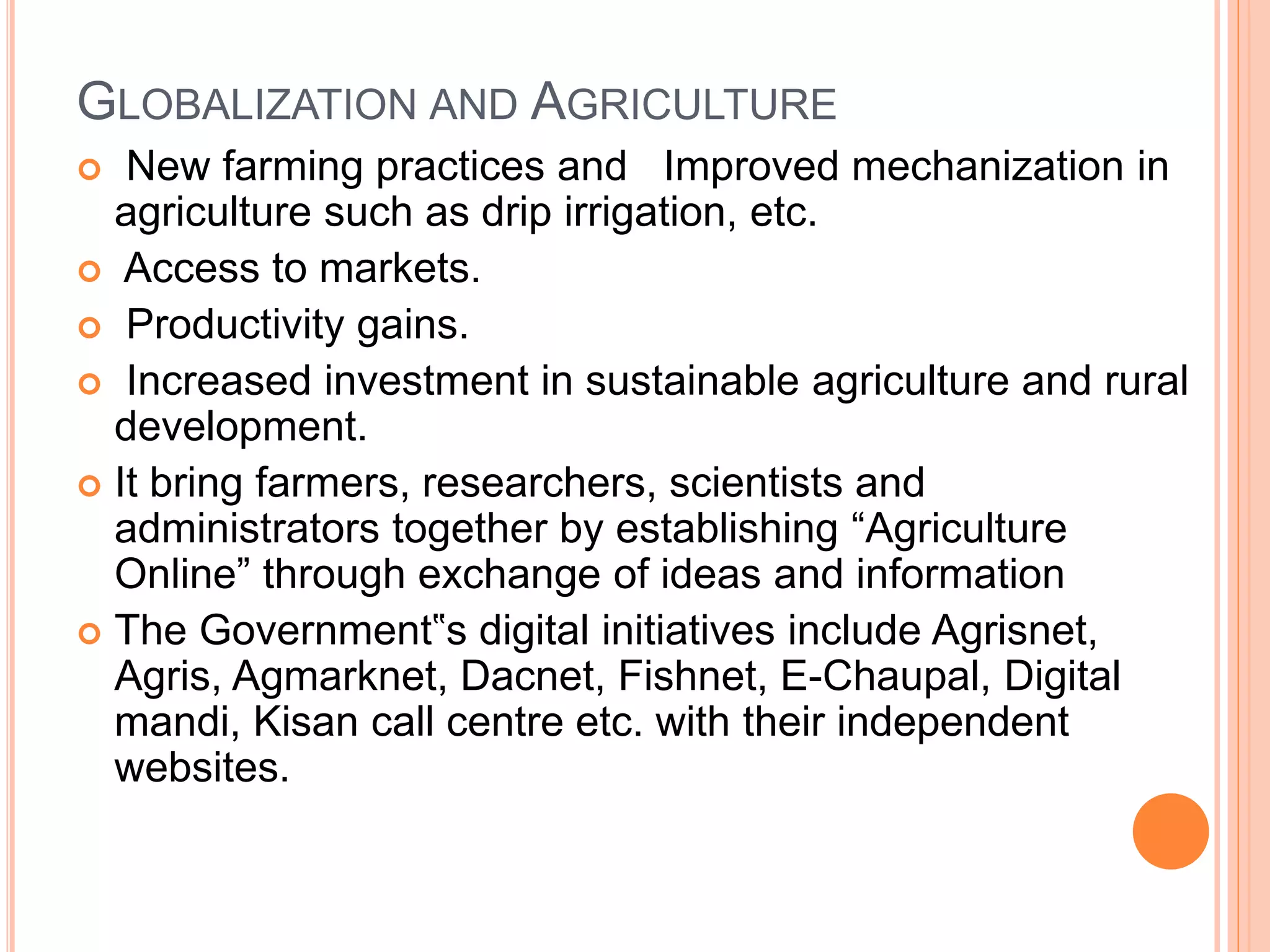 GLOBALIZATION AND AGRICULTURE
 New farming practices and Improved mechanization in
agriculture such as drip irrigation, etc.
 Access to markets.
 Productivity gains.
 Increased investment in sustainable agriculture and rural
development.
 It bring farmers, researchers, scientists and
administrators together by establishing “Agriculture
Online” through exchange of ideas and information
 The Government‟s digital initiatives include Agrisnet,
Agris, Agmarknet, Dacnet, Fishnet, E-Chaupal, Digital
mandi, Kisan call centre etc. with their independent
websites.
 