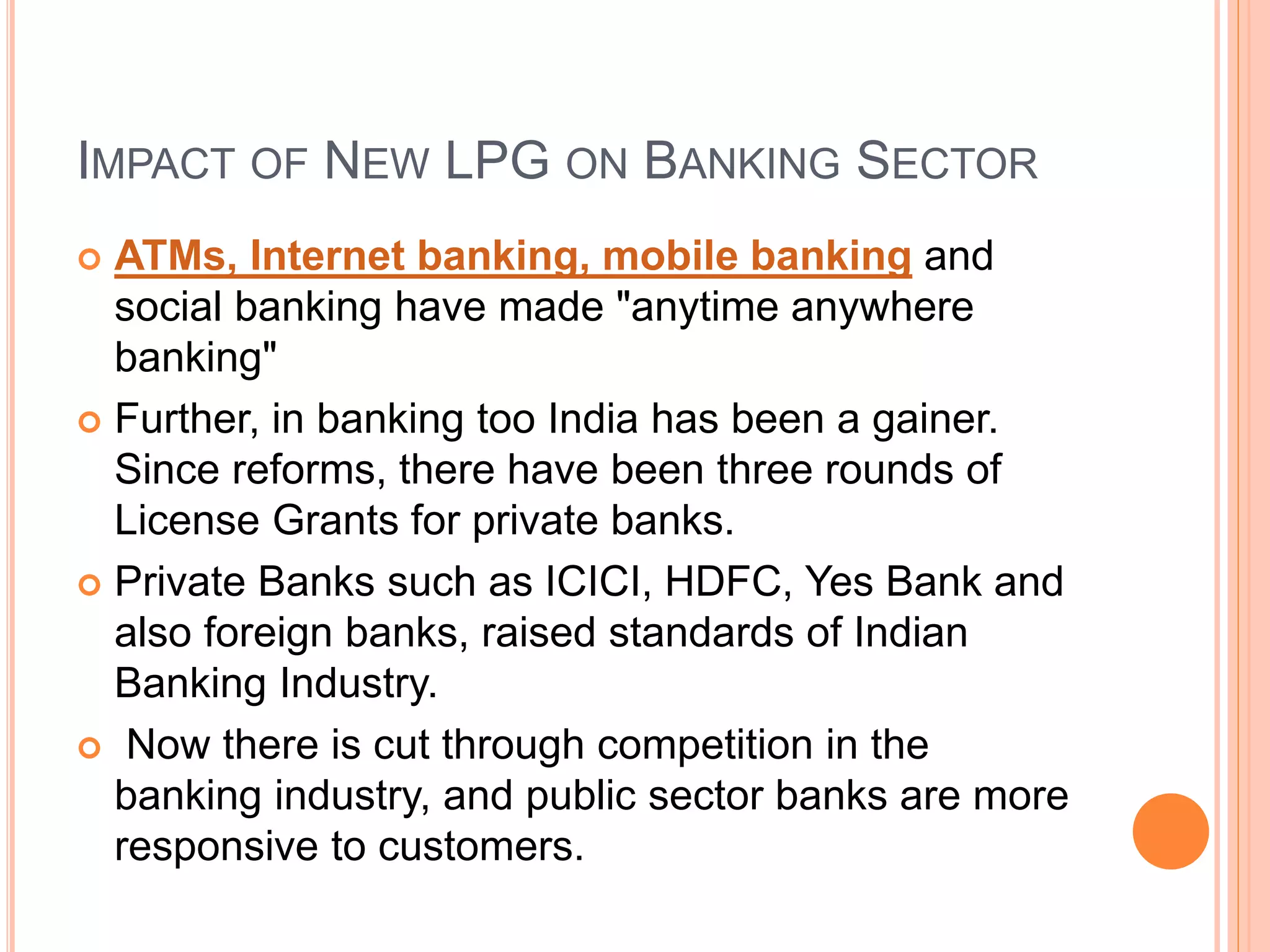 IMPACT OF NEW LPG ON BANKING SECTOR
 ATMs, Internet banking, mobile banking and
social banking have made "anytime anywhere
banking"
 Further, in banking too India has been a gainer.
Since reforms, there have been three rounds of
License Grants for private banks.
 Private Banks such as ICICI, HDFC, Yes Bank and
also foreign banks, raised standards of Indian
Banking Industry.
 Now there is cut through competition in the
banking industry, and public sector banks are more
responsive to customers.
 