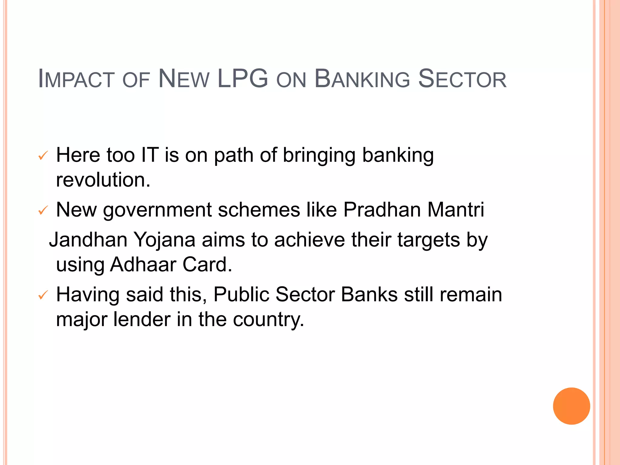 IMPACT OF NEW LPG ON BANKING SECTOR
 Here too IT is on path of bringing banking
revolution.
 New government schemes like Pradhan Mantri
Jandhan Yojana aims to achieve their targets by
using Adhaar Card.
 Having said this, Public Sector Banks still remain
major lender in the country.
 