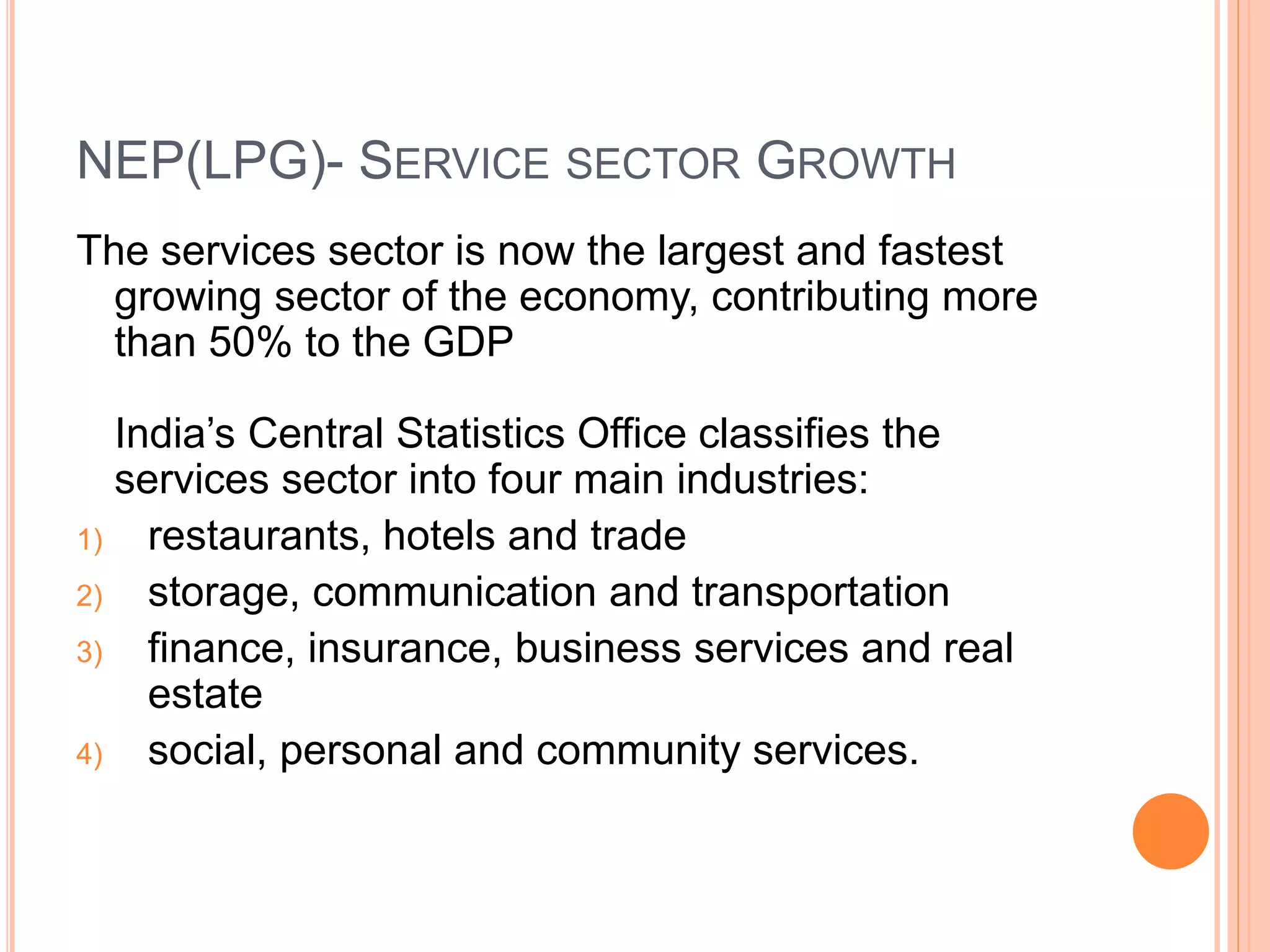 NEP(LPG)- SERVICE SECTOR GROWTH
The services sector is now the largest and fastest
growing sector of the economy, contributing more
than 50% to the GDP
India’s Central Statistics Office classifies the
services sector into four main industries:
1) restaurants, hotels and trade
2) storage, communication and transportation
3) finance, insurance, business services and real
estate
4) social, personal and community services.
 