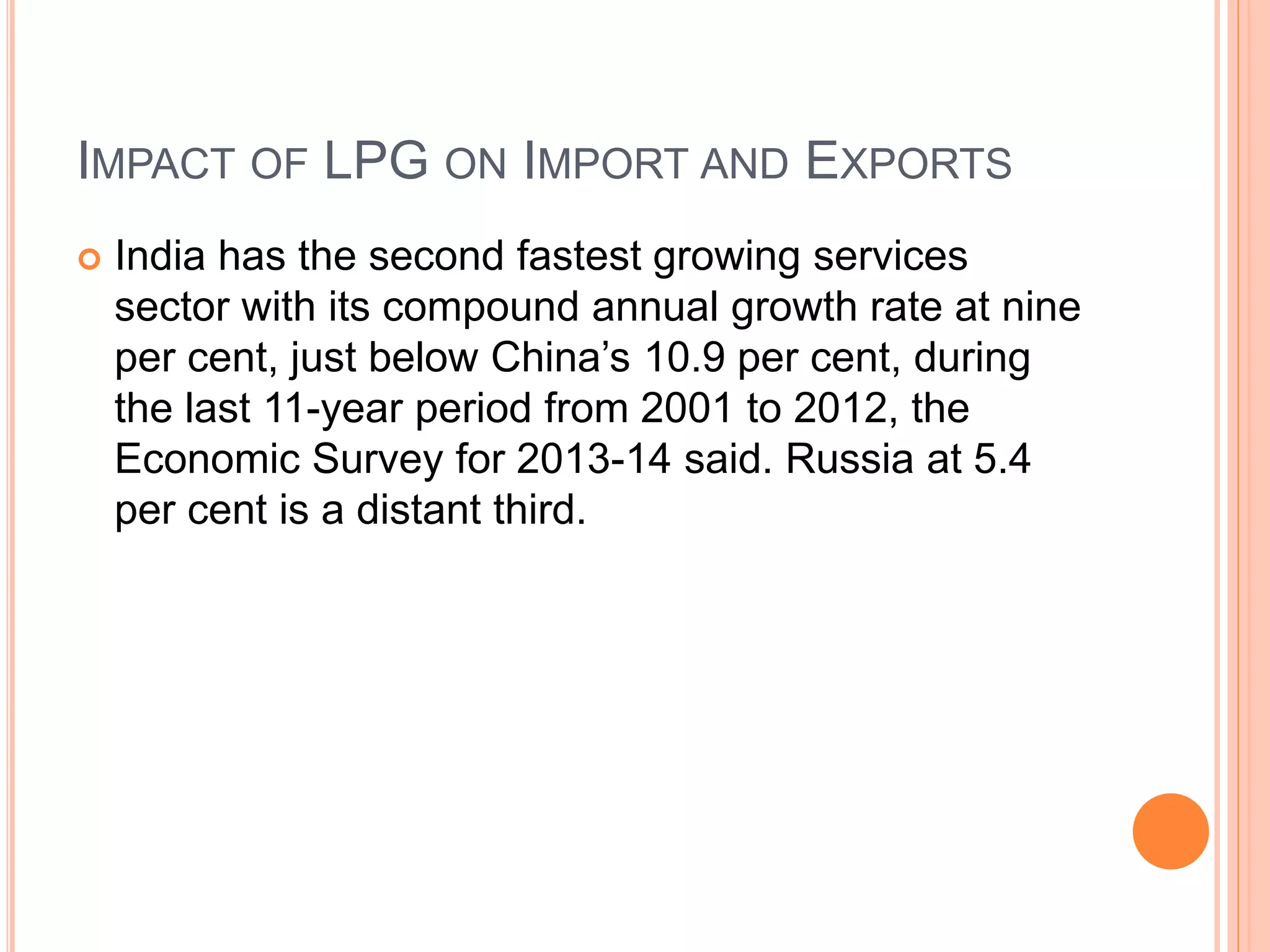 IMPACT OF LPG ON IMPORT AND EXPORTS
 India has the second fastest growing services
sector with its compound annual growth rate at nine
per cent, just below China’s 10.9 per cent, during
the last 11-year period from 2001 to 2012, the
Economic Survey for 2013-14 said. Russia at 5.4
per cent is a distant third.
 
