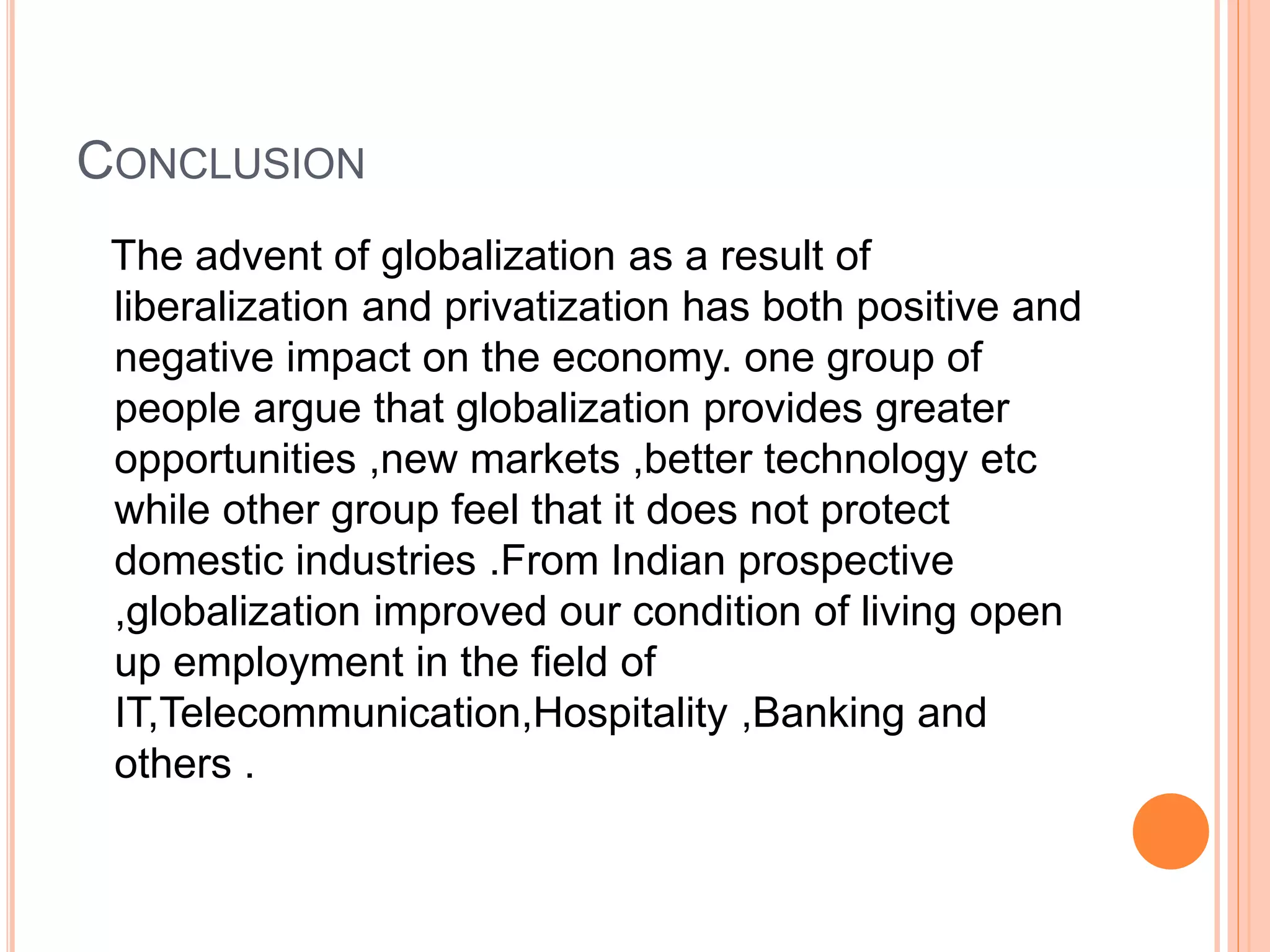 CONCLUSION
The advent of globalization as a result of
liberalization and privatization has both positive and
negative impact on the economy. one group of
people argue that globalization provides greater
opportunities ,new markets ,better technology etc
while other group feel that it does not protect
domestic industries .From Indian prospective
,globalization improved our condition of living open
up employment in the field of
IT,Telecommunication,Hospitality ,Banking and
others .
 