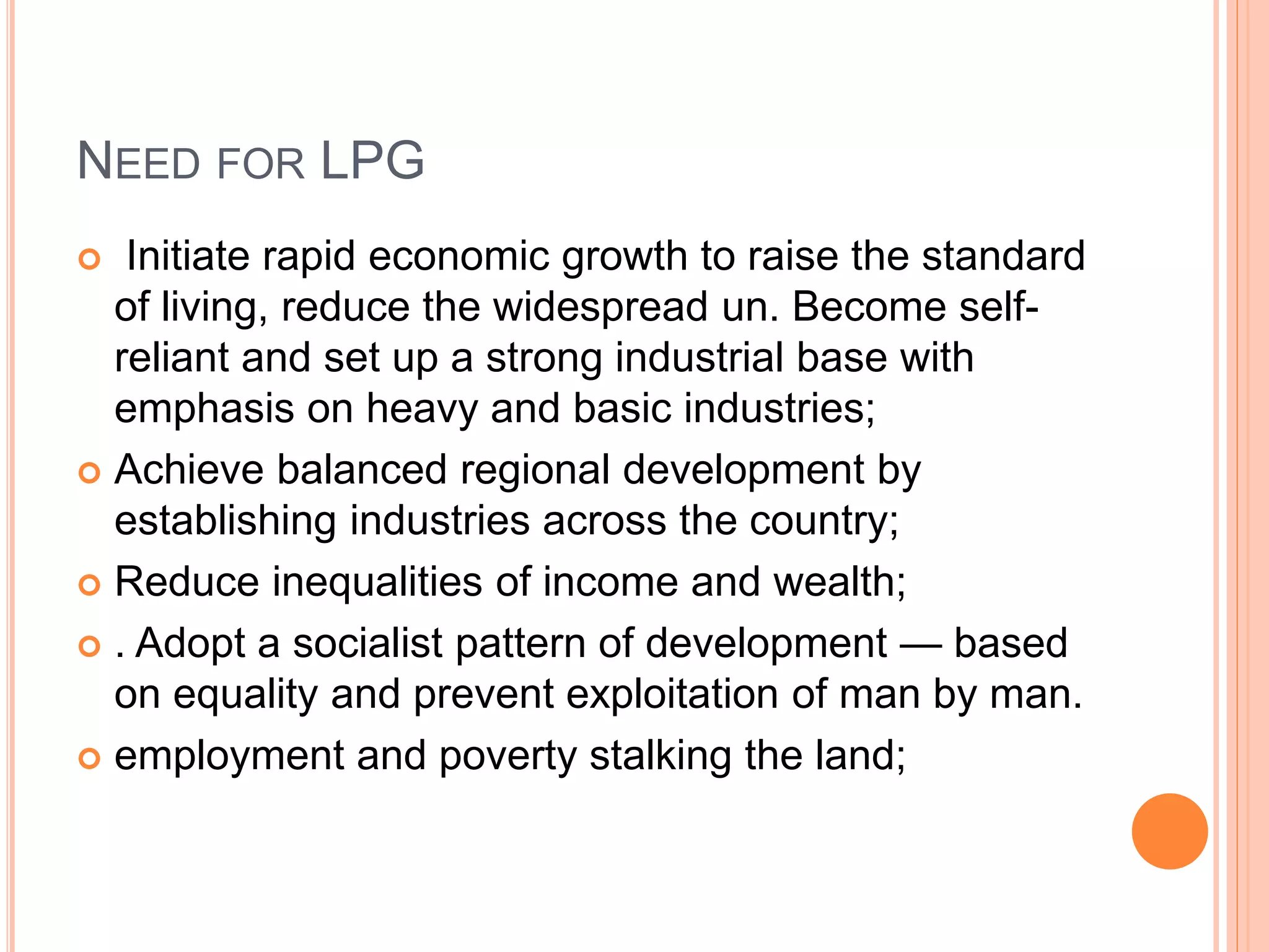 NEED FOR LPG
 Initiate rapid economic growth to raise the standard
of living, reduce the widespread un. Become self-
reliant and set up a strong industrial base with
emphasis on heavy and basic industries;
 Achieve balanced regional development by
establishing industries across the country;
 Reduce inequalities of income and wealth;
 . Adopt a socialist pattern of development — based
on equality and prevent exploitation of man by man.
 employment and poverty stalking the land;
 
