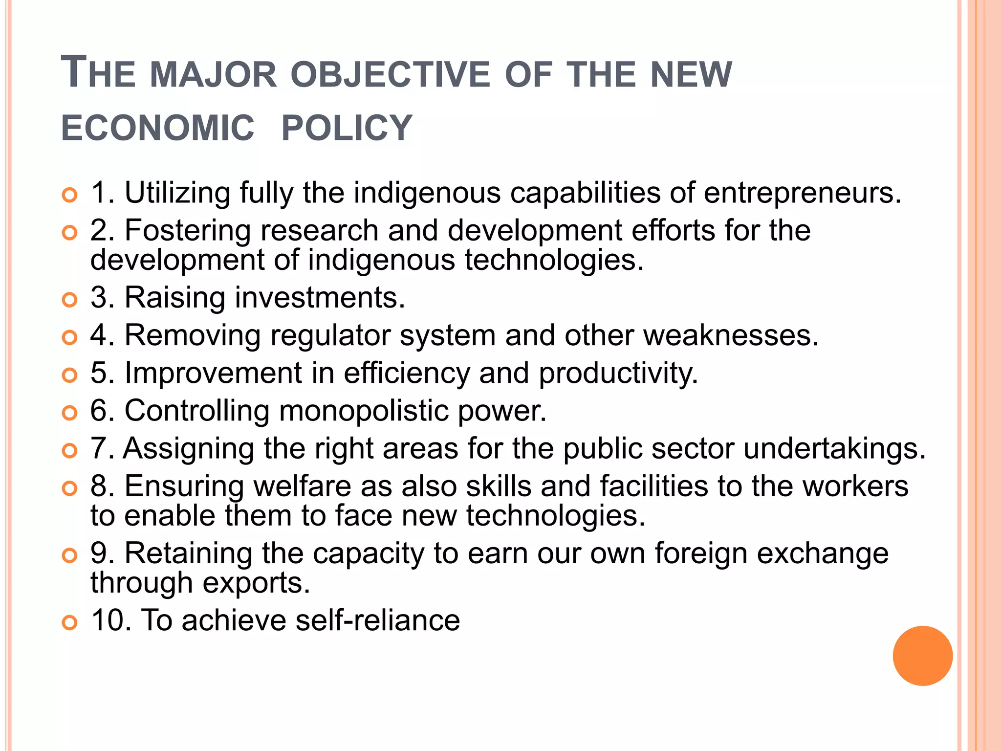 THE MAJOR OBJECTIVE OF THE NEW
ECONOMIC POLICY
 1. Utilizing fully the indigenous capabilities of entrepreneurs.
 2. Fostering research and development efforts for the
development of indigenous technologies.
 3. Raising investments.
 4. Removing regulator system and other weaknesses.
 5. Improvement in efficiency and productivity.
 6. Controlling monopolistic power.
 7. Assigning the right areas for the public sector undertakings.
 8. Ensuring welfare as also skills and facilities to the workers
to enable them to face new technologies.
 9. Retaining the capacity to earn our own foreign exchange
through exports.
 10. To achieve self-reliance
 