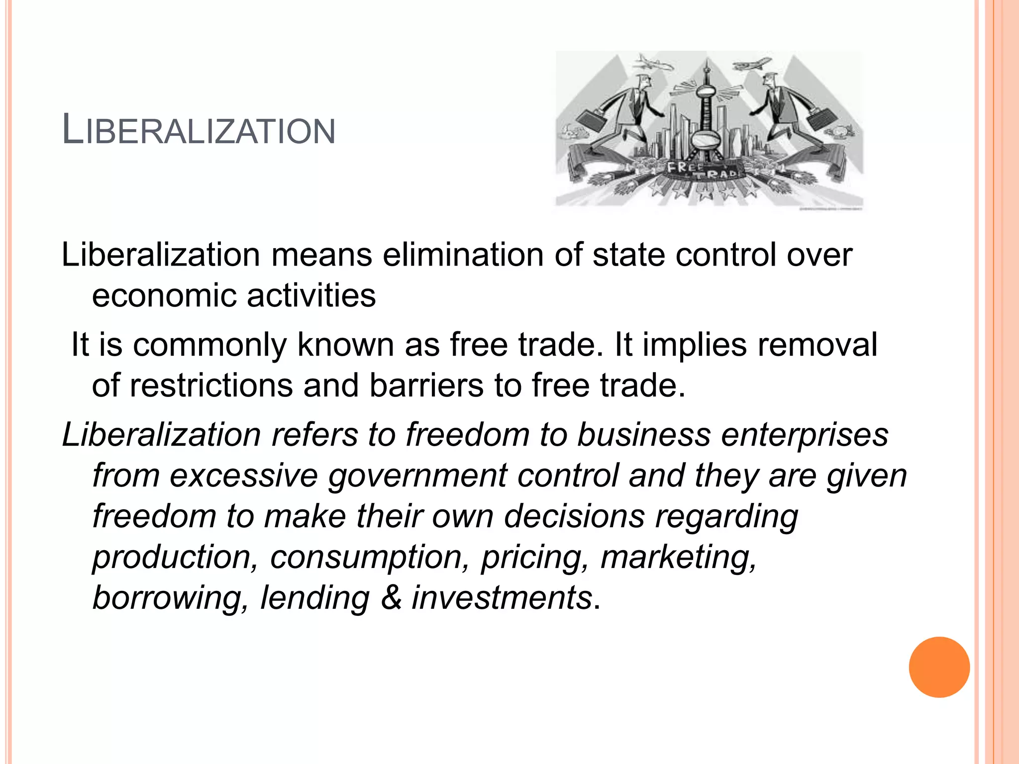 LIBERALIZATION
Liberalization means elimination of state control over
economic activities
It is commonly known as free trade. It implies removal
of restrictions and barriers to free trade.
Liberalization refers to freedom to business enterprises
from excessive government control and they are given
freedom to make their own decisions regarding
production, consumption, pricing, marketing,
borrowing, lending & investments.
 