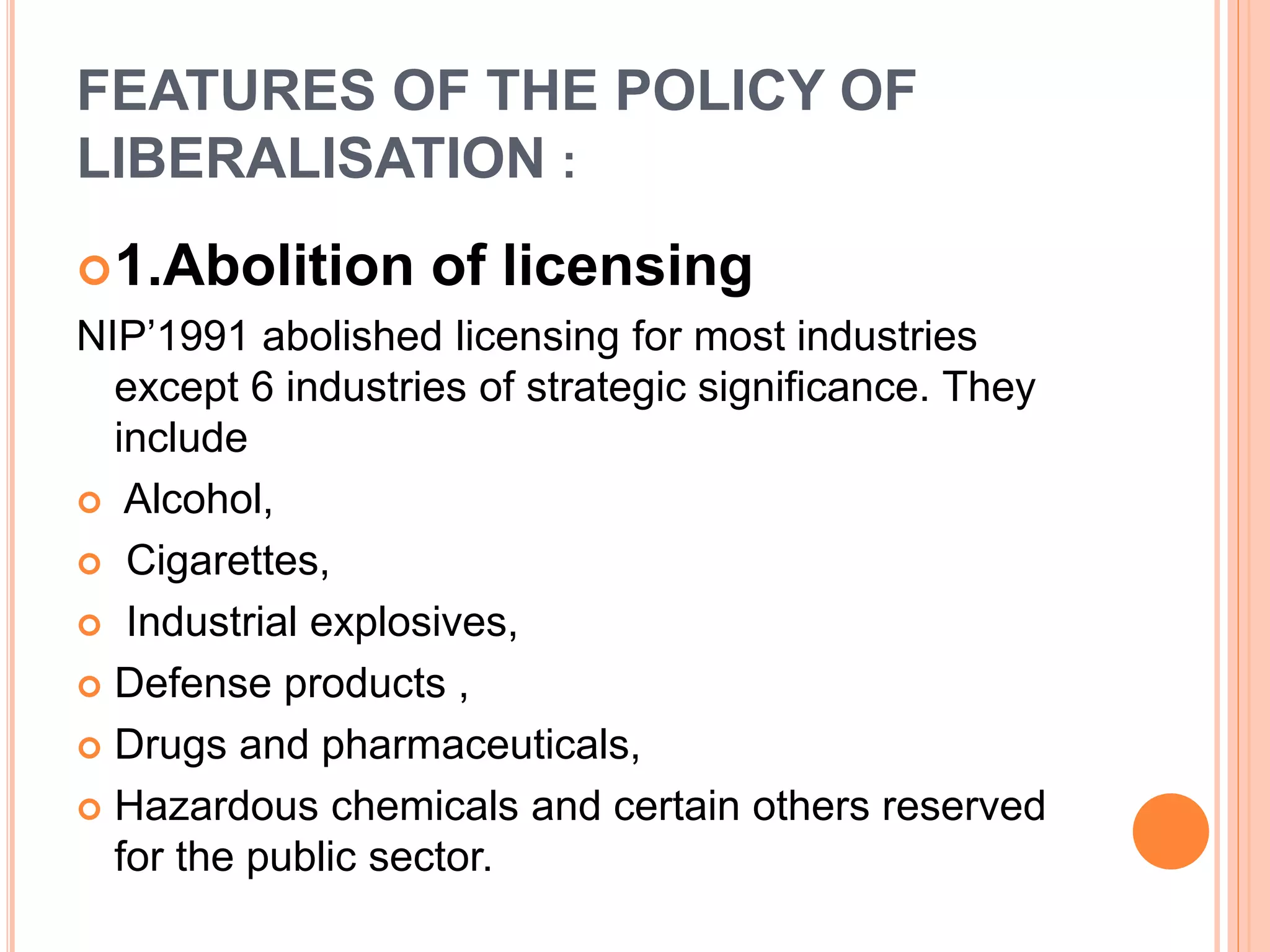 FEATURES OF THE POLICY OF
LIBERALISATION :
1.Abolition of licensing
NIP’1991 abolished licensing for most industries
except 6 industries of strategic significance. They
include
 Alcohol,
 Cigarettes,
 Industrial explosives,
 Defense products ,
 Drugs and pharmaceuticals,
 Hazardous chemicals and certain others reserved
for the public sector.
 