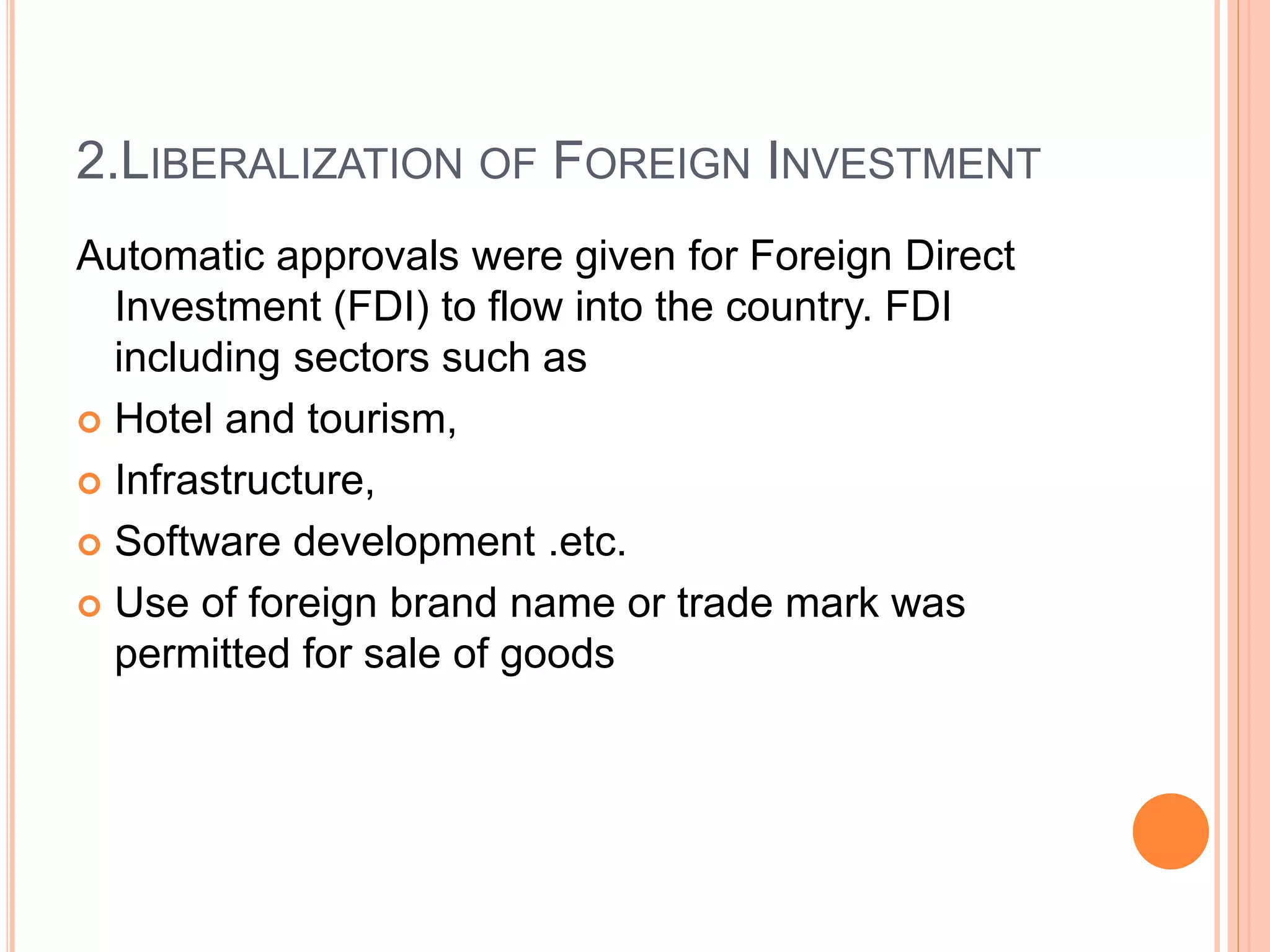 2.LIBERALIZATION OF FOREIGN INVESTMENT
Automatic approvals were given for Foreign Direct
Investment (FDI) to flow into the country. FDI
including sectors such as
 Hotel and tourism,
 Infrastructure,
 Software development .etc.
 Use of foreign brand name or trade mark was
permitted for sale of goods
 