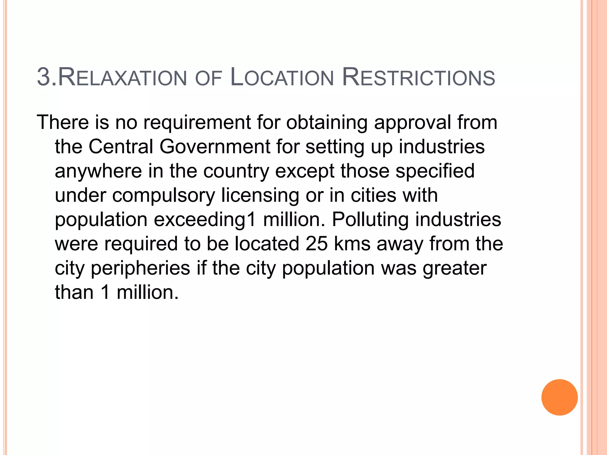 3.RELAXATION OF LOCATION RESTRICTIONS
There is no requirement for obtaining approval from
the Central Government for setting up industries
anywhere in the country except those specified
under compulsory licensing or in cities with
population exceeding1 million. Polluting industries
were required to be located 25 kms away from the
city peripheries if the city population was greater
than 1 million.
 