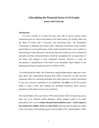 Liberalizing the Financial Sector in Sri Lanka
                                Issues and Concerns



Introduction
    For over a decade or so there has been some talk in various quarters about
restructuring the two state-owned banks in Sri Lanka namely, the Peoples Bank and
the Bank of Ceylon and if necessary even privatizing them. The Presidential
Commission on Banking and Finance after a thorough examination of the evidence
placed before it on the performance of these banks found that there were a number of
shortcomings in their operations and stressed that they should be run on commercial
principles and that commercialization should be accompanied by re-organization of
the banks with changes in their managerial structure. However, it ruled out
privatization or peoplization of the banks in the immediate future (Report of the
Banking and Finance Commission, SP No. XXIII of 1993).


For restructuring the banks, the Commission suggested two options: one was to trim
them down into organizations focusing their efforts exclusively on debt recovery
operations while the continuing profitable and viable businesses could be transferred
to two new successor institutions to be established. The other was for the present
banks to make a fresh start retaining the profitable businesses while recovery
operations will be taken over by a new institution.


The Central Bank a few years later in 1996 observed that while Sri Lanka has gone a
long way in its financial reform programs, further progress needs to be made
particularly with a view to reduce financial intermediation costs…. and to improve
the commercial viability of the two state banks which account for nearly two-thirds
of the total assets of the banking system (Central Bank of SL, Annual Report, 1996).




                                     1
 