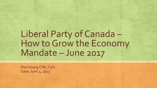 Liberal Party of Canada –
How to Grow the Economy
Mandate – June 2017
PaulYoung CPA, CGA
Date: June 4, 2017
 