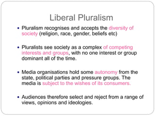 Liberal Pluralism
Pluralism recognises and accepts the diversity of
society (religion, race, gender, beliefs etc)
Pluralists see society as a complex of competing
interests and groups, with no one interest or group
dominant all of the time.
Media organisations hold some autonomy from the
state, political parties and pressure groups. The
media is subject to the wishes of its consumers.
Audiences therefore select and reject from a range of
views, opinions and ideologies.