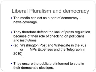 Liberal Pluralism and democracy
The media can act as a part of democracy –
news coverage.
They therefore defend the lack of press regulation
because of their role of checking on politicians
and institutions
(eg. Washington Post and Watergate in the 70s
or MPs Expenses and the Telegraph in
2010)
They ensure the public are informed to vote in
their democratic elections.