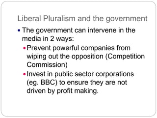 Liberal Pluralism and the government
The government can intervene in the
media in 2 ways:
Prevent powerful companies from
wiping out the opposition (Competition
Commission)
Invest in public sector corporations
(eg. BBC) to ensure they are not
driven by profit making.