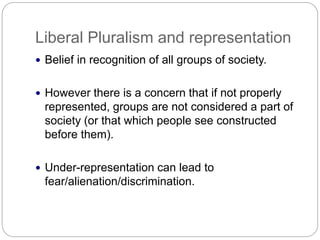 Liberal Pluralism and representation
Belief in recognition of all groups of society.
However there is a concern that if not properly
represented, groups are not considered a part of
society (or that which people see constructed
before them).
Under-representation can lead to
fear/alienation/discrimination.