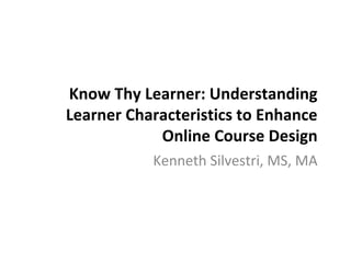 Know Thy Learner: Understanding
Learner Characteristics to Enhance
Online Course Design
Kenneth Silvestri, MS, MA
 