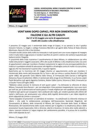 LIBERA. ASSOCIAZIONI, NOMI E NUMERI CONTRO LE MAFIE
                                                  COORDINAMENTO DI MILANO E PROVINCIA
                                                  Via della Signora, 3 - 20122 Milano
                                                  Tel. 02/7723210 - Fax 02/780968
                                                  E-mail: milano@libera.it
                                                  Web: www.libera.it


Milano, 15 maggio 2012                                                                                                COMUNICATO STAMPA


                 VENT’ANNI DOPO CAPACI, PER NON DIMENTICARE
                         FALCONE E GLI ALTRI CADUTI
                                   Dal 17 al 23 maggio una serie di appuntamenti
                                        rivolti alle scuole e alla cittadinanza

Il prossimo 23 maggio sarà il ventennale della strage di Capaci, in cui persero la vita il giudice
Giovanni Falcone, la moglie e collega Francesca Morvillo e gli agenti della Polizia di Stato Antonio
Montinaro, Rocco Di Cillo e Vito Schifani.
Il brutale eccidio voluto dalla mafia ha innescato in tutti questi anni una nuova stagione di impegno
civile in tutta Italia e oggi ancora si ricorda il sacrificio di uomini e donne che scelsero la giustizia per
battersi contro l’illegalità.
In prossimità della triste ricorrenza il coordinamento di Libera Milano, in collaborazione con altre
realtà istituzionali e soggetti associativi, offre alle scuole di Milano e alla cittadinanza tutta una serie
di appuntamenti voluti per ricordare e fondare nuovamente le ragioni di una corresponsabilità che si
traduca in quotidiana attività di educazione alla legalità e di battaglia contro le mafie e la corruzione,
oggi più che mai necessaria in questa città, in questa regione.
Quest’anno poi la ricorrenza del 23 maggio diventa un appuntamento anche per ricordare il
trentennale della morte dell’onorevole Pio La Torre e del suo amico e autista Rosario Di Salvo (30
aprile 1982), del generale Carlo Alberto dalla Chiesa, di Emmanuela Setti Carraro e dell’agente
Domenico Russo (3 settembre 1982) e il ventennale della strage di via D’Amelio, in cui furono colpiti
Paolo Borsellino e gli agenti Agostino Catalano, Walter Eddie Cosina, Vincenzo Li Muli, Emanuela Loi
e Claudio Traina (19 luglio 1992).
“Abbiamo voluto onorare la memoria di tutti questi caduti – ha dichiarato la referente di Libera
Milano, l’avvocato Ilaria Ramoni – per non disperdere il loro prezioso insegnamento. Loro sono morti
per tutti noi, per la democrazia nel nostro paese e il modo migliore per non vanificare il loro sacrificio
è battersi ogni giorno per assegnare i beni confiscati alle mafie, per rendere giustizia alle vittime del
racket e dell’usura, per promuovere una cultura della legalità democratica e per ridare dignità ai
diritti calpestati da crimine e corruzione”.
“Siamo orgogliosi di presentare un calendario di iniziative – ha sottolineato la referente milanese di
Libera – che vede la collaborazione prestigiosa dell’Associazione Nazionale Magistrati, del
Conservatorio di Milano, delle Università di Milano, del Corpo Forestale dello Stato, di Milano
Ristorazione, del Coordinamento delle scuole milanesi per la legalità e la cittadinanza attiva e delle
associazioni Scuola Caponnetto, Arte e Amicizia, Libertà e Giustizia e le tante altre realtà aderenti a
Libera. Lavorare insieme è il segno migliore del cambiamento possibile, è la prova che la sconfitta
delle mafie dipende da noi”.

Milano, 15 maggio 2012

Nata nel 1995, LIBERA è un’associazione di associazioni che, ad oggi, raccoglie più di 1600 adesioni, tra le grandi associazioni nazionali ed i piccoli
gruppi locali ed ha riferimenti in tutte le regioni d’Italia. Elemento unificante è la consapevolezza che per sconfiggere le mafie l’azione repressiva dello
Stato è necessaria ma non sufficiente. Gli straordinari successi ottenuti negli ultimi anni dalla magistratura e dalle forze dell’ordine dimostrano che le
mafie possono essere colpite, ma per dare un carattere permanente a questi risultati è necessaria la prevenzione.
 