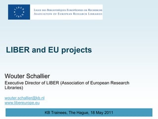 LIBER and EU projects


Wouter Schallier
Executive Director of LIBER (Association of European Research
Libraries)

wouter.schallier@kb.nl
www.libereurope.eu

                         KB Trainees, The Hague, 18 May 2011
 