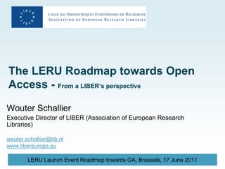 The LERU Roadmap towards Open
Access - From a LIBER’s perspective

Wouter Schallier
Executive Director of LIBER (Association of European Research
Libraries)

wouter.schallier@kb.nl
www.libereurope.eu

        LERU Launch Event Roadmap towards OA, Brussels, 17 June 2011
 