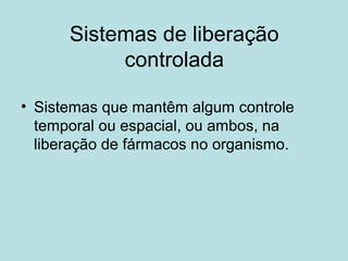 Sistemas de liberação
controlada
• Sistemas que mantêm algum controle
temporal ou espacial, ou ambos, na
liberação de fármacos no organismo.
 