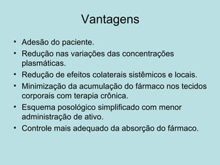 Vantagens
• Adesão do paciente.
• Redução nas variações das concentrações
plasmáticas.
• Redução de efeitos colaterais sistêmicos e locais.
• Minimização da acumulação do fármaco nos tecidos
corporais com terapia crônica.
• Esquema posológico simplificado com menor
administração de ativo.
• Controle mais adequado da absorção do fármaco.
 