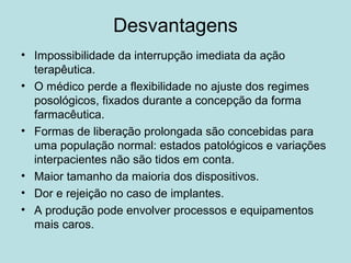 Desvantagens
• Impossibilidade da interrupção imediata da ação
terapêutica.
• O médico perde a flexibilidade no ajuste dos regimes
posológicos, fixados durante a concepção da forma
farmacêutica.
• Formas de liberação prolongada são concebidas para
uma população normal: estados patológicos e variações
interpacientes não são tidos em conta.
• Maior tamanho da maioria dos dispositivos.
• Dor e rejeição no caso de implantes.
• A produção pode envolver processos e equipamentos
mais caros.
 
