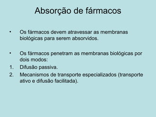 Absorção de fármacos
• Os fármacos devem atravessar as membranas
biológicas para serem absorvidos.
• Os fármacos penetram as membranas biológicas por
dois modos:
1. Difusão passiva.
2. Mecanismos de transporte especializados (transporte
ativo e difusão facilitada).
 