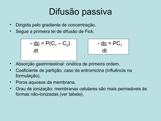Difusão passiva
• Dirigida pelo gradiente de concentração.
• Segue a primeira lei de difusão de Fick:
• Absorção gastrintestinal: cinética de primeira ordem.
• Coeficiente de partição: caso da eritromicina (influência na
formulação).
• Poros aquosos da membrana.
• Grau de ionização: membranas celulares são mais permeáveis às
formas não-ionizadas (ver tabela).
- dc = P(C1 – C2)
dt
- dc = PC1
dt
 