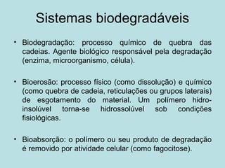 Sistemas biodegradáveis
• Biodegradação: processo químico de quebra das
cadeias. Agente biológico responsável pela degradação
(enzima, microorganismo, célula).
• Bioerosão: processo físico (como dissolução) e químico
(como quebra de cadeia, reticulações ou grupos laterais)
de esgotamento do material. Um polímero hidro-
insolúvel torna-se hidrossolúvel sob condições
fisiológicas.
• Bioabsorção: o polímero ou seu produto de degradação
é removido por atividade celular (como fagocitose).
 