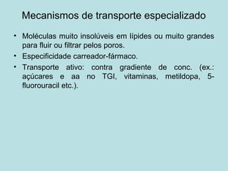 Mecanismos de transporte especializado
• Moléculas muito insolúveis em lípides ou muito grandes
para fluir ou filtrar pelos poros.
• Especificidade carreador-fármaco.
• Transporte ativo: contra gradiente de conc. (ex.:
açúcares e aa no TGI, vitaminas, metildopa, 5-
fluorouracil etc.).
 