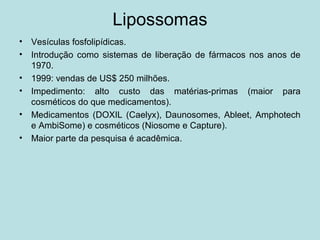 Lipossomas
• Vesículas fosfolipídicas.
• Introdução como sistemas de liberação de fármacos nos anos de
1970.
• 1999: vendas de US$ 250 milhões.
• Impedimento: alto custo das matérias-primas (maior para
cosméticos do que medicamentos).
• Medicamentos (DOXIL (Caelyx), Daunosomes, Ableet, Amphotech
e AmbiSome) e cosméticos (Niosome e Capture).
• Maior parte da pesquisa é acadêmica.
 