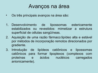 Avanços na área
• Os três principais avanços na área são:
1. Desenvolvimento de lipossomas estericamente
estabilizados ou revestidos: mimetizar a estrutura
superficial de células sangüíneas.
2. Aquisição de uma razão fármaco:lipídeo alta e estável
por métodos de incorporação remotos direcionados por
gradiente.
3. Introdução de lipídeos catiônicos e lipossomas
catiônicos para formar lipoplexos (complexos com
proteínas e ácidos nucléicos carregados
anionicamente).
 