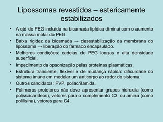 Lipossomas revestidos – estericamente
estabilizados
• A qtd de PEG incluída na bicamada lipídica diminui com o aumento
na massa molar do PEG.
• Baixa rigidez da bicamada → desestabilização da membrana do
lipossoma → liberação do fármaco encapsulado.
• Melhores condições: cadeias de PEG longas e alta densidade
superficial.
• Impedimento da opsonização pelas proteínas plasmáticas.
• Estrutura transiente, flexível e de mudança rápida: dificuldade do
sistema imune em modelar um anticorpo ao redor do sistema.
• Outros candidatos: PVP, poliacrilamida.
• Polímeros protetores não deve apresentar grupos hidroxila (como
polissacarídeos), vetores para o complemento C3, ou amina (como
polilisina), vetores para C4.
 