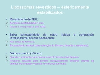 Lipossomas revestidos – estericamente
estabilizados
• Revestimento de PEG:
 Aumenta a estabilidade in vivo.
 Reduz a incorporação pelo SRE.
• Baixa permeabilidade da matriz lipídica e composição
intralipossomal aquosa selecionada:
 Alta carga de fármaco.
 Encapsulação estável (para retenção do fármaco durante a residência).
• Diâmetro médio (100 nm):
 Grande o suficiente para carrear uma qtd razoável de fármaco.
 Pequeno bastante para permitir extravasamento eficiente através de
defeitos do endotélio vascular em tecidos tumorais.
 