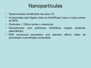 Nanopartículas
• Desenvolvidas inicialmente nos anos 70.
• Incorporadas pelo fígado (mais as hidrofílicas), baço e outras partes
do RES.
• Partículas < 100nm (evitar o clearance).
• Revestimento com polímeros hidrofílicos (repelir proteínas
plasmáticas).
• EPR (enhanced permeation and retention effect): efeito de
permeação e penetração aumentada.
 